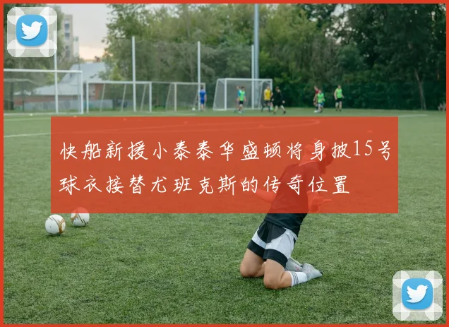 快船新援小泰泰华盛顿将身披15号球衣接替尤班克斯的传奇位置