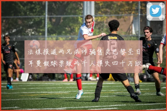法媒报道两兄弟诈骗售卖巴黎圣日耳曼假球票致两千人损失四十万欧元