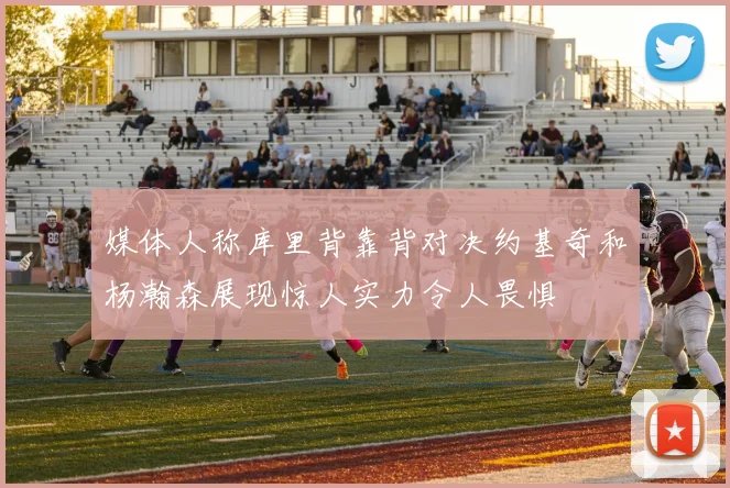 媒体人称库里背靠背对决约基奇和杨瀚森展现惊人实力令人畏惧