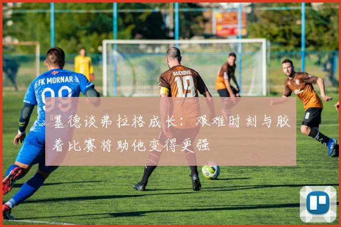 基德谈弗拉格成长：艰难时刻与胶着比赛将助他变得更强