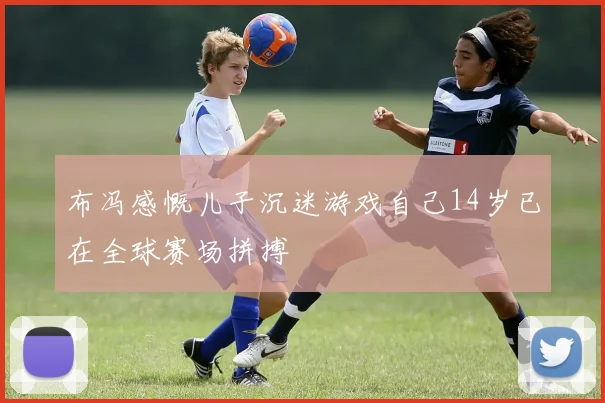 布冯感慨儿子沉迷游戏自己14岁已在全球赛场拼搏