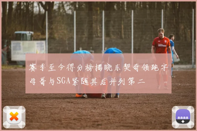 赛季至今得分榜揭晓东契奇领跑字母哥与SGA紧随其后并列第二
