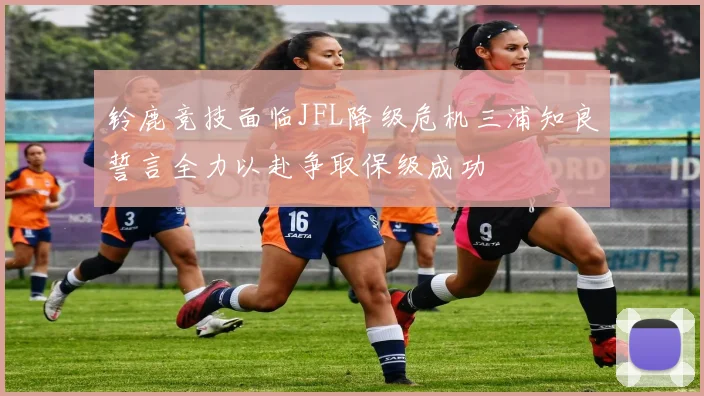 铃鹿竞技面临JFL降级危机三浦知良誓言全力以赴争取保级成功