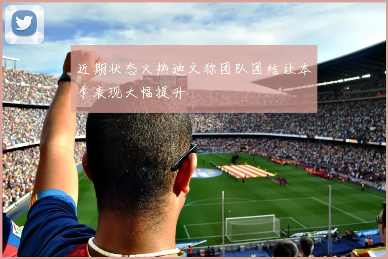 近期状态火热迪文称团队团结让本季表现大幅提升