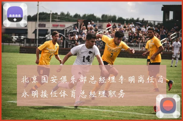 北京国安俱乐部总经理李明离任马永明接任体育总经理职务
