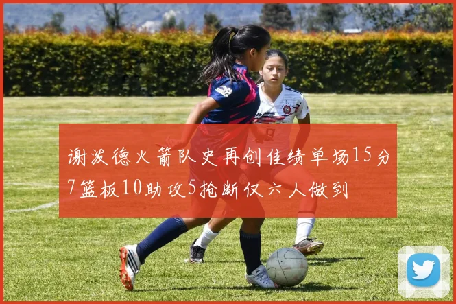 谢泼德火箭队史再创佳绩单场15分7篮板10助攻5抢断仅六人做到