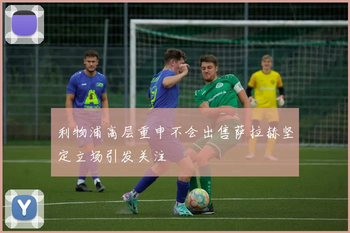 利物浦高层重申不会出售萨拉赫坚定立场引发关注