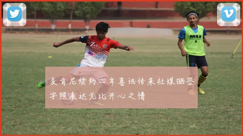 麦肯尼续约四年喜讯传来社媒晒签字照表达无比开心之情