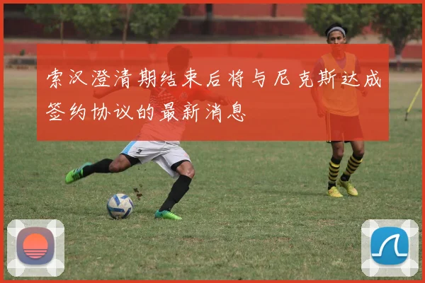 索汉澄清期结束后将与尼克斯达成签约协议的最新消息