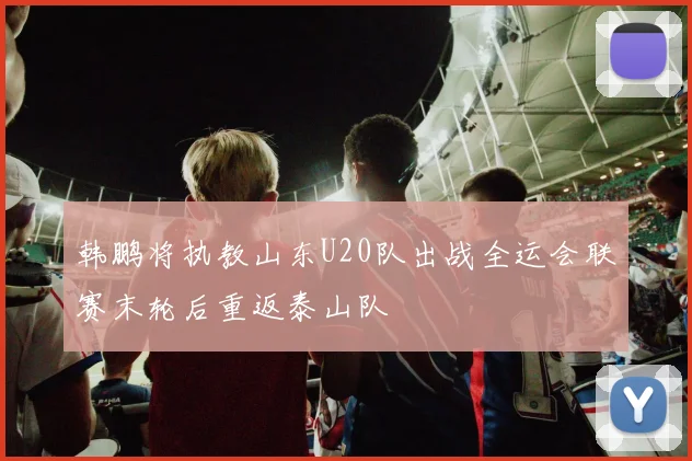 韩鹏将执教山东U20队出战全运会联赛末轮后重返泰山队