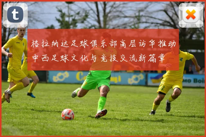 格拉纳达足球俱乐部高层访华推动中西足球文化与竞技交流新篇章