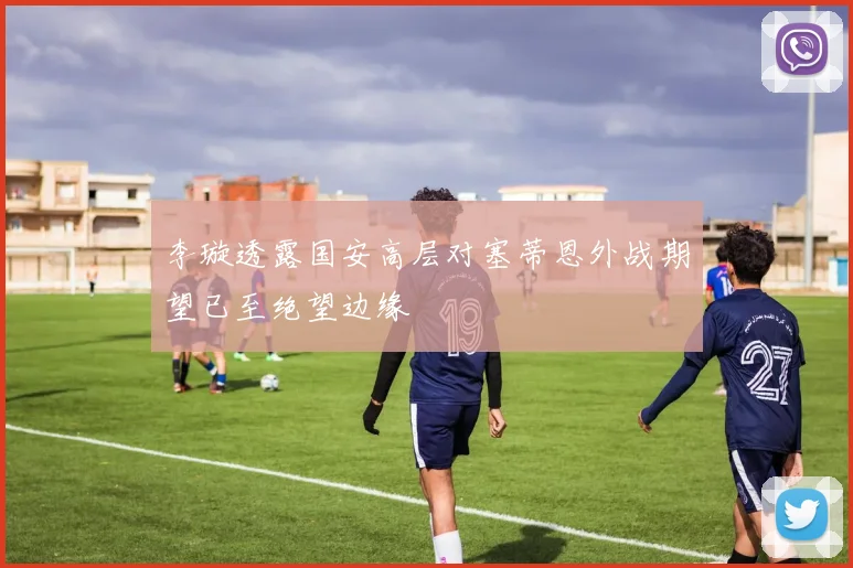 李璇透露国安高层对塞蒂恩外战期望已至绝望边缘