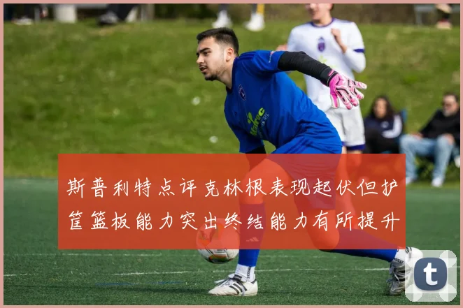 斯普利特点评克林根表现起伏但护筐篮板能力突出终结能力有所提升