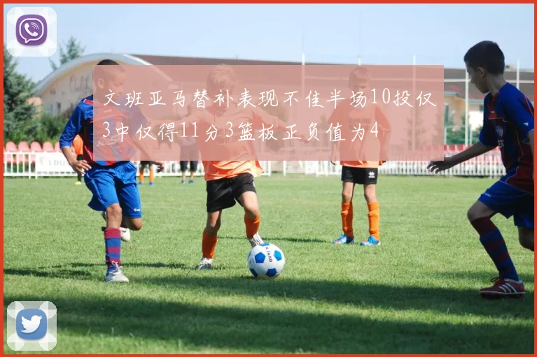 文班亚马替补表现不佳半场10投仅3中仅得11分3篮板正负值为4