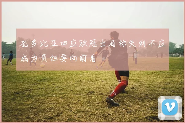 孔多比亚回应欧冠出局称失利不应成为负担要向前看