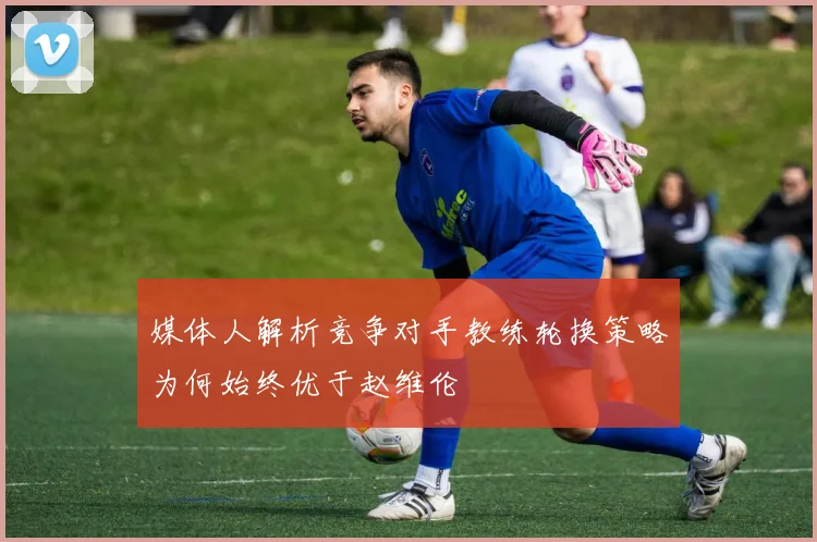 媒体人解析竞争对手教练轮换策略为何始终优于赵维伦