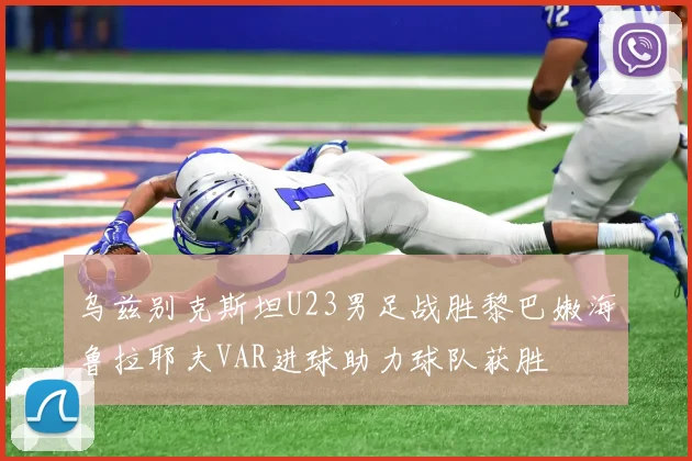 乌兹别克斯坦U23男足战胜黎巴嫩海鲁拉耶夫VAR进球助力球队获胜