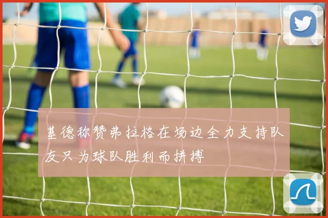 基德称赞弗拉格在场边全力支持队友只为球队胜利而拼搏
