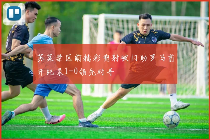 苏莱禁区前精彩兜射破门助罗马首开纪录1-0领先对手