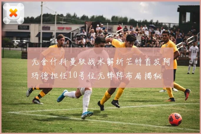 无舍什科曼联战术解析芒特首发阿玛德担任10号位无锋阵布局揭秘