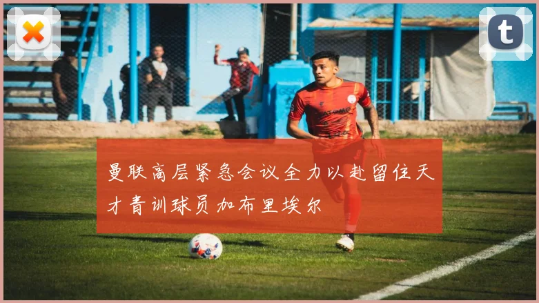 曼联高层紧急会议全力以赴留住天才青训球员加布里埃尔