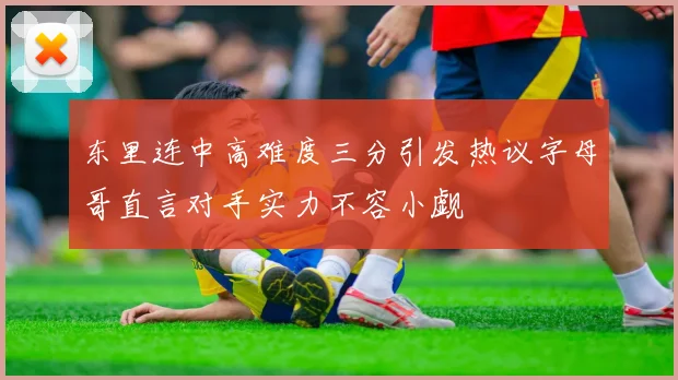 东里连中高难度三分引发热议字母哥直言对手实力不容小觑