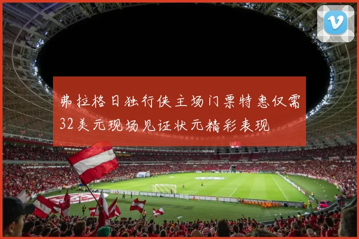 弗拉格日独行侠主场门票特惠仅需32美元现场见证状元精彩表现