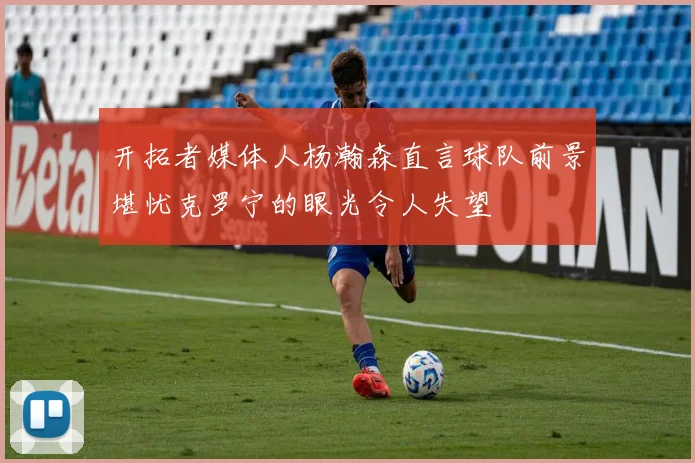 开拓者媒体人杨瀚森直言球队前景堪忧克罗宁的眼光令人失望