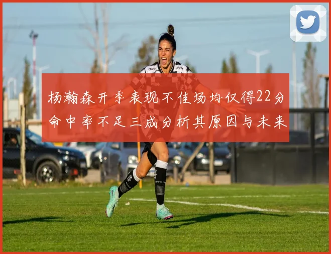 杨瀚森开季表现不佳场均仅得22分命中率不足三成分析其原因与未来发展潜力