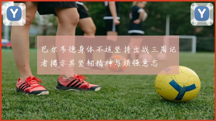 巴尔韦德身体不适坚持出战三周记者揭示其坚韧精神与顽强意志