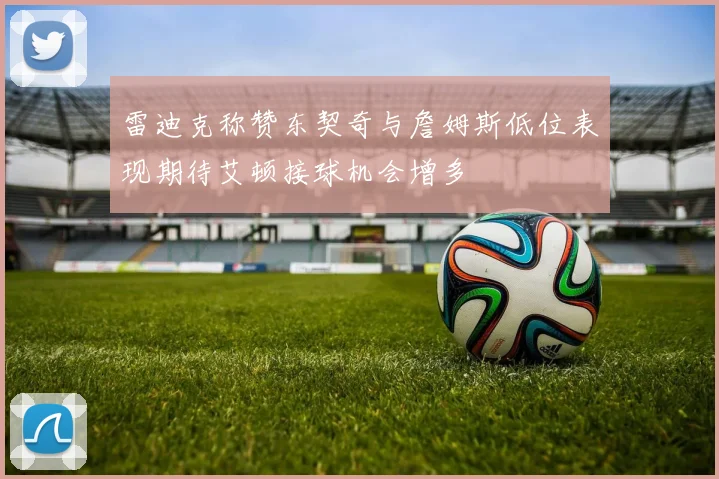 雷迪克称赞东契奇与詹姆斯低位表现期待艾顿接球机会增多