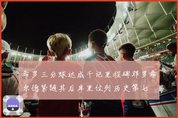 希罗三分球达成千记里程碑邓罗希尔德紧随其后库里位列历史第七