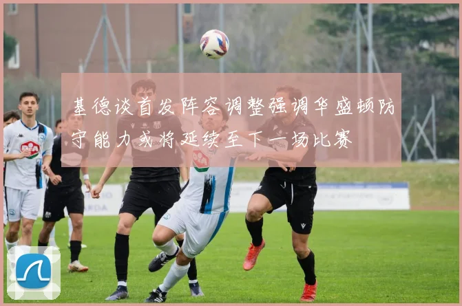 基德谈首发阵容调整强调华盛顿防守能力或将延续至下一场比赛