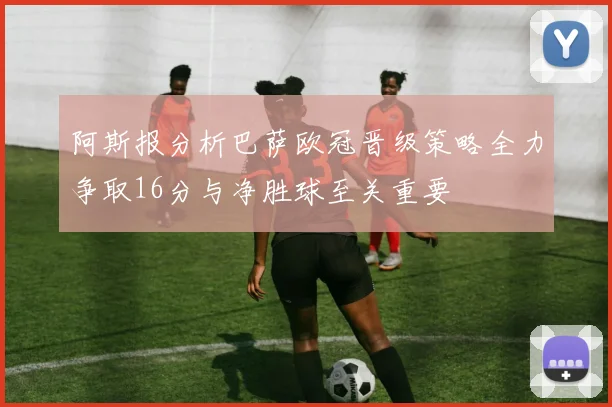 阿斯报分析巴萨欧冠晋级策略全力争取16分与净胜球至关重要
