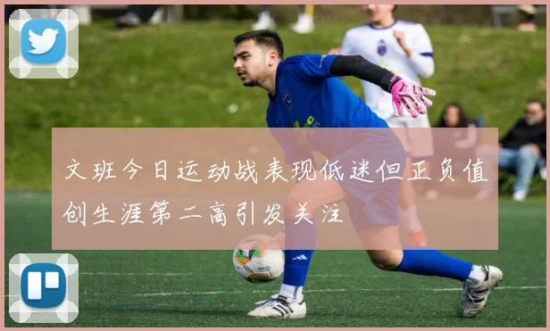 文班今日运动战表现低迷但正负值创生涯第二高引发关注