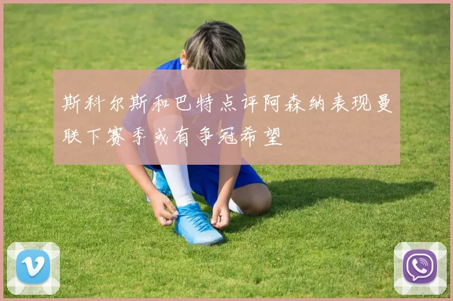 斯科尔斯和巴特点评阿森纳表现曼联下赛季或有争冠希望
