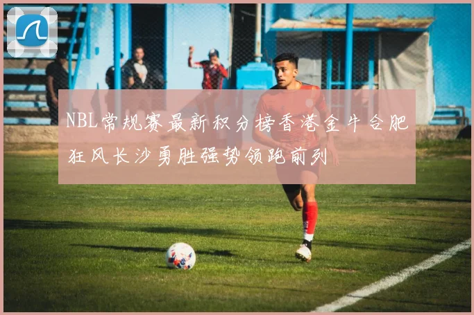 NBL常规赛最新积分榜香港金牛合肥狂风长沙勇胜强势领跑前列