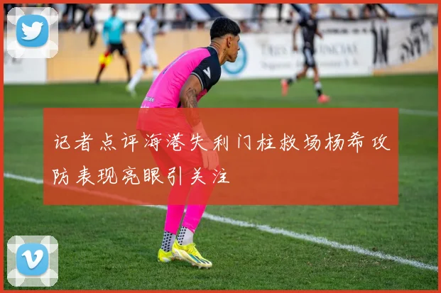 记者点评海港失利门柱救场杨希攻防表现亮眼引关注