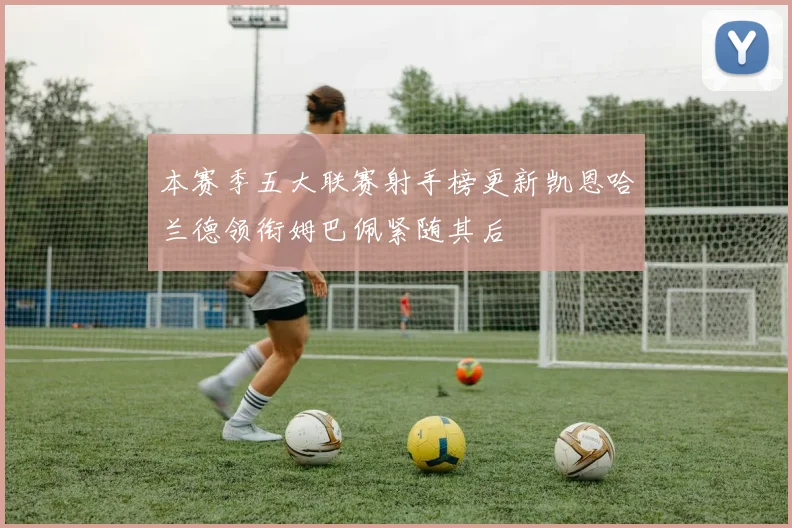 本赛季五大联赛射手榜更新凯恩哈兰德领衔姆巴佩紧随其后