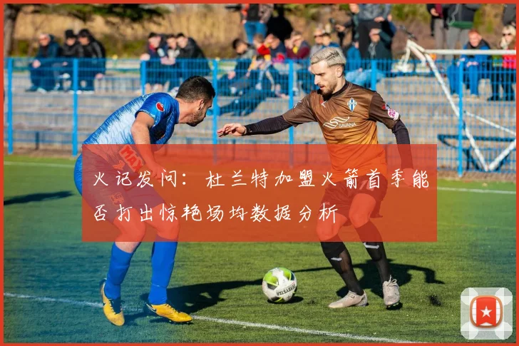 火记发问：杜兰特加盟火箭首季能否打出惊艳场均数据分析