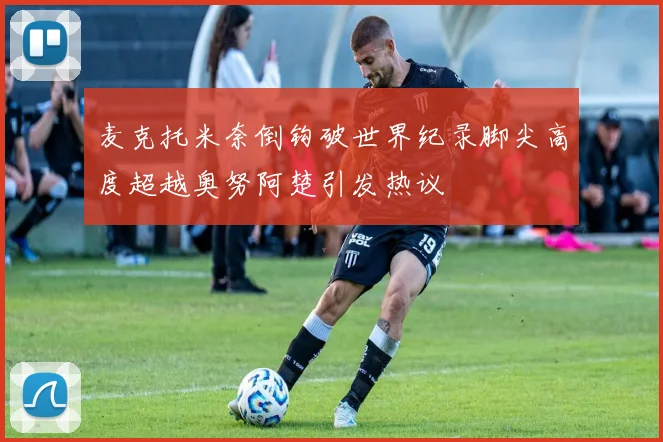 麦克托米奈倒钩破世界纪录脚尖高度超越奥努阿楚引发热议