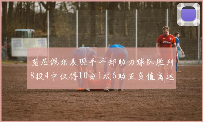 克尼佩尔表现平平却助力球队胜利8投4中仅得10分1板6助正负值高达23