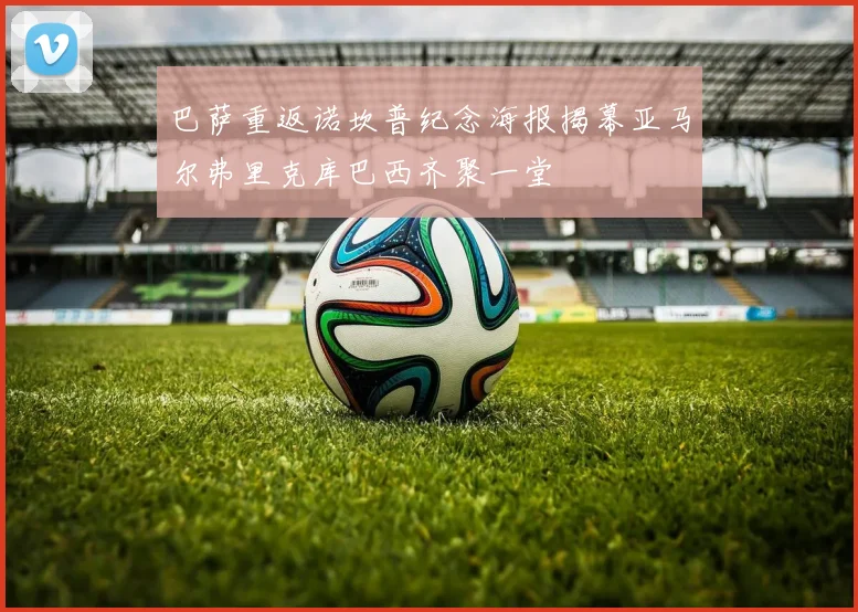 巴萨重返诺坎普纪念海报揭幕亚马尔弗里克库巴西齐聚一堂