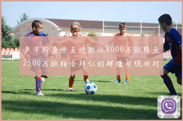 卢卡斯身价五连跌从8000万欧降至2500万欧转会拜仁的辉煌与现状对比