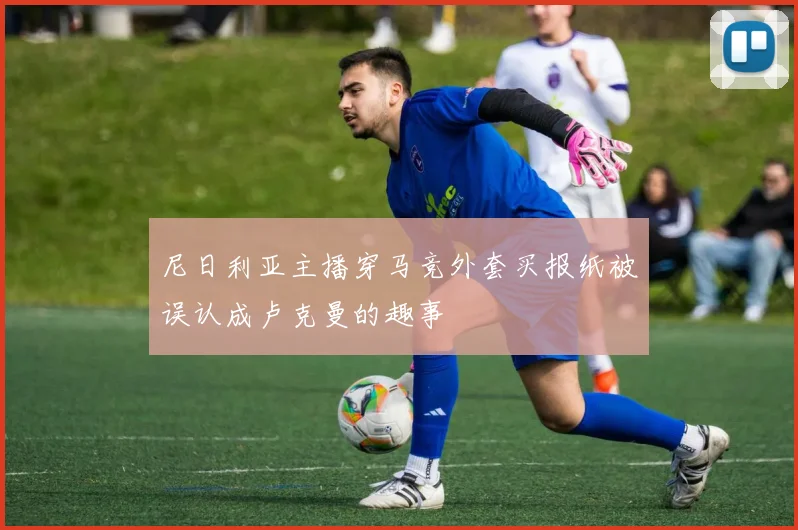 尼日利亚主播穿马竞外套买报纸被误认成卢克曼的趣事