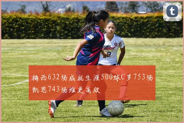 梅西632场成就生涯500球C罗753场凯恩743场谁更高效
